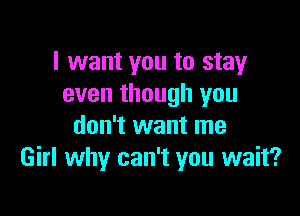 I want you to stay
even though you

don't want me
Girl why can't you wait?