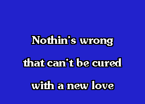 Nothin's wrong

that can't be cured

with a new love