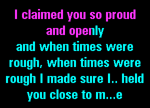 I claimed you so proud
and openly
and when times were
rough, when times were
rough I made sure l.. held
you close to m...e