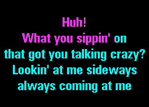 Huh!

What you sippin' on
that got you talking crazy?
Lookin' at me sideways
always coming at me