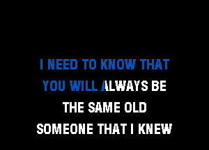 I NEED TO KNOW THAT
YOU WILL ALWAYS BE
THE SAME OLD

SOMEONE THATI KNEW l