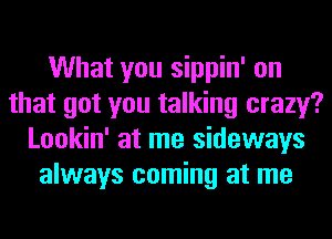 What you sippin' on
that got you talking crazy?
Lookin' at me sideways
always coming at me