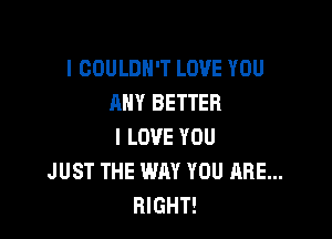 l COULDN'T LOVE YOU
ANY BETTER

I LOVE YOU
JUST THE WAY YOU ARE...
RIGHT!