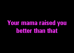 Your mama raised you

better than that