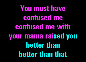 You must have
confused me
confused me with
your mama raised you
better than

better than that l