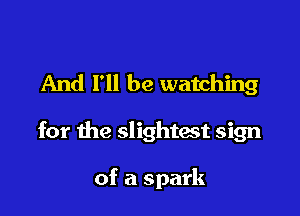And I'll be watching

for the slightest sign

of a spark