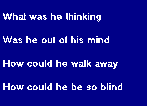 What was he thinking

Was he out of his mind

How could he walk away

How could he be so blind