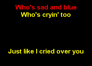 Who's sad and blue
Who's cryin' too

Just like I cried over you