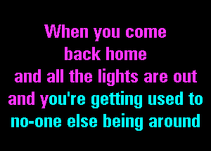 When you come
back home
and all the lights are out
and you're getting used to
no-one else being around