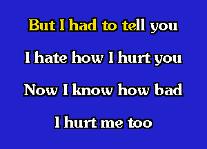 But I had to tell you
I hate how I hurt you
Now I know how bad

I hurt me too