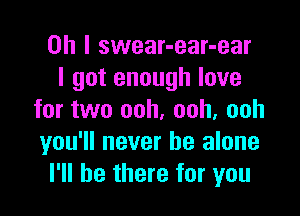 Oh I swear-ear-ear
I got enough love

for two ooh, ooh, ooh
you'll never be alone
I'll be there for you