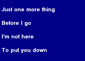 Just one more thing

Before I go
I'm not here

To put you down