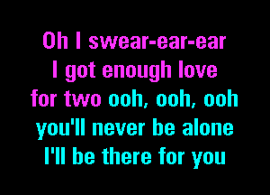 Oh I swear-ear-ear
I got enough love

for two ooh, ooh, ooh
you'll never be alone
I'll be there for you