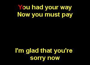 You had your way
Now you must pay

I'm glad that you're
sorry now