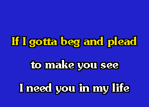 If I gotta beg and plead

to make you see

I need you in my life