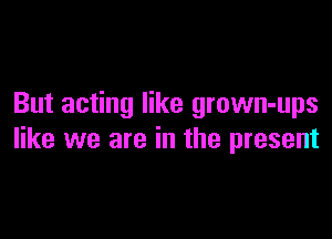 But acting like grown-ups

like we are in the present
