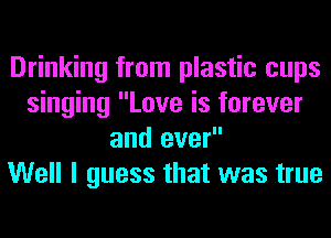 Drinking from plastic cups
singing Love is forever
and ever

Well I guess that was true