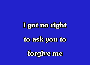 I got no right

to ask you to

forgive me