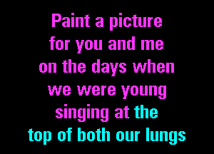 Paint a picture
for you and me
on the days when
we were young
singing at the
top of both our lungs