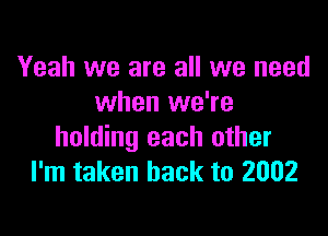 Yeah we are all we need
when we're

holding each other
I'm taken back to 2002