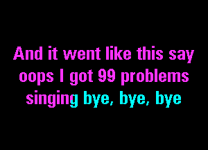 And it went like this say

oops I got 99 problems
singing bye. bye, bye