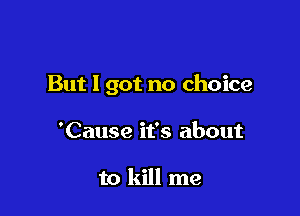 But I got no choice

'Cause it's about

to kill me