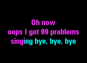 on now

oops I got 99 problems
singing bye. bye, bye