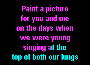 Paint a picture
for you and me
on the days when
we were young
singing at the
top of both our lungs