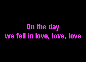 0n the day

we fell in love, love, love