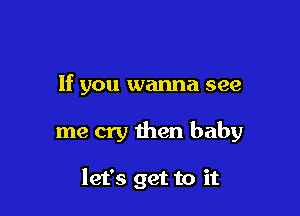 If you wanna see

me cry then baby

let's get to it