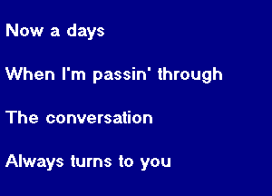 Now a days

When I'm passin' through

The conversation

Always turns to you