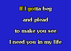 If I gotta beg
and plead

to make you see

I need you in my life