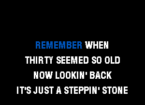 REMEMBER WHEN
THIRTY SEEMED 80 OLD
HOW LOOKIH' BACK
IT'S JUST A STEPPIH' STONE