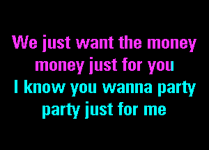 We iust want the money
money iust for you
I know you wanna party
party iust for me