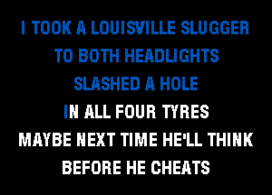 I TOOK A LOUISVILLE SLUGGER
T0 BOTH HEADLIGHTS
SLASHED A HOLE
IN ALL FOUR TYRES
MAYBE NEXT TIME HE'LL THINK
BEFORE HE CHEATS