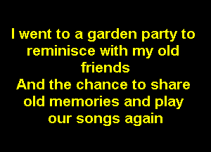 I went to a garden party to
reminisce with my old
friends
And the chance to share
old memories and play
our songs again