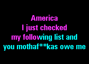 America
I just checked

my following list and
you mothafmkas owe me