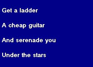 Get a ladder

A cheap guitar

And serenade you

Under the stars