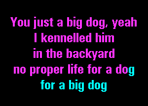 You just a big dog, yeah
I kennelled him

in the backyard
no proper life for a dog
for a big dog