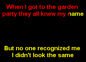 When I got to the garden
party they all knew my name

But no one recognized me
I didn't look the same