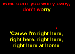 VVBII, (10 I. you WUlly puny,
don't worry

'Cause I'm right here,
right here, right here,
right here at home