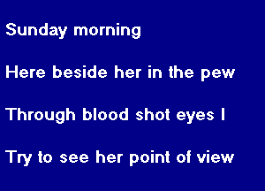 Sunday morning

Here beside her in the pew

Through blood shot eyes I

Try to see her point of view