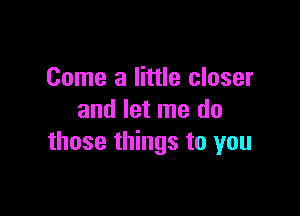 Come a little closer

and let me do
those things to you