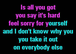 Is all you got
you say it's hard
feel sorry for yourself
and I don't know why you
you take it out
on everybody else