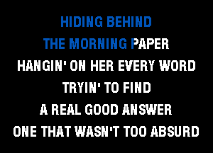 HIDIHG BEHIND
THE MORNING PAPER
HAHGIH' ON HER EVERY WORD
TRYIH' TO FIND
A RERL GOOD ANSWER
ONE THAT WASH'T T00 ABSURD