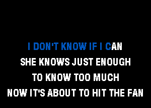 I DON'T KNOW IF I CAN
SHE KNOWS JUST ENOUGH
TO KNOW TOO MUCH
HOW IT'S ABOUT T0 HIT THE FAN