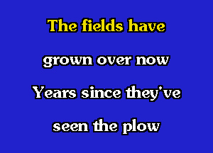 The fields have

grown over now

Years since they've

seen the plow