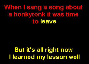 When I sang a song about
a honkytonk it was time
to leave

But it's all right now
I learned my lesson well