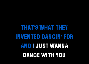THAT'S WHAT THEY

INVEHTED DANCIN' FOR
AND I JUST WANNA
DANCE WITH YOU