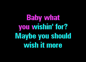 Baby what
you wishin' for?

Maybe you should
wish it more